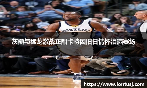 灰熊与猛龙激战正酣卡特因旧日情怀泪洒赛场